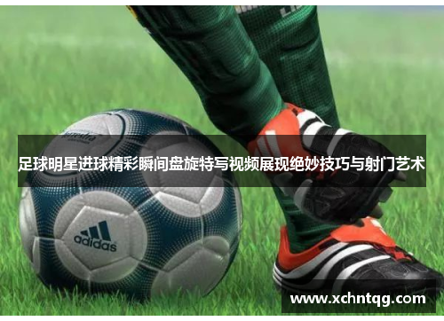 足球明星进球精彩瞬间盘旋特写视频展现绝妙技巧与射门艺术