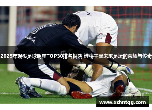 2025年现役足球明星TOP30排名揭晓 谁将主宰未来足坛的荣耀与传奇
