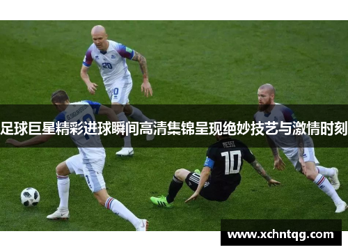足球巨星精彩进球瞬间高清集锦呈现绝妙技艺与激情时刻