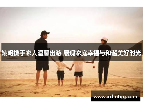 姚明携手家人温馨出游 展现家庭幸福与和谐美好时光