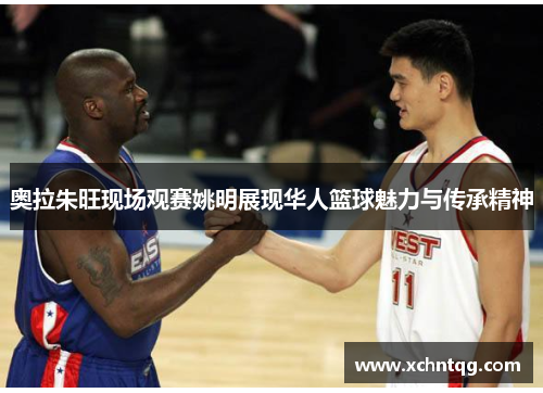 奥拉朱旺现场观赛姚明展现华人篮球魅力与传承精神